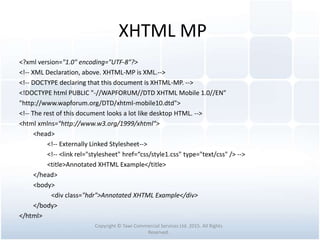 XHTML MP
<?xml version="1.0" encoding="UTF-8"?>
<!-- XML Declaration, above. XHTML-MP is XML.-->
<!-- DOCTYPE declaring that this document is XHTML-MP. -->
<!DOCTYPE html PUBLIC "-//WAPFORUM//DTD XHTML Mobile 1.0//EN"
"http://www.wapforum.org/DTD/xhtml-mobile10.dtd">
<!-- The rest of this document looks a lot like desktop HTML. -->
<html xmlns="http://www.w3.org/1999/xhtml">
<head>
<!-- Externally Linked Stylesheet-->
<!-- <link rel="stylesheet" href=“css/style1.css" type="text/css" /> -->
<title>Annotated XHTML Example</title>
</head>
<body>
<div class="hdr">Annotated XHTML Example</div>
</body>
</html>
Copyright © Tawi Commercial Services Ltd. 2015. All Rights
Reserved.
 
