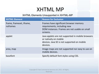 XHTML MP
XHTML Element Reason for Exclusion
frame, frameset, iframe,
noframes
Frames have significant browser memory
requirements, including new
DOM instances. Frames are not usable on small
screens.
applet Java applets are not supported in mobile browsers
or natively on mobile
devices. Java SE is not supported on mobile
devices.
area, map Image maps are not supported nor easy to use on
mobile devices.
basefont Specify default font styles using CSS.
Copyright © Tawi Commercial Services Ltd. 2015. All Rights
Reserved.
XHTML Elements Unsupported in XHTML-MP
 