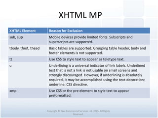 XHTML MP
XHTML Element Reason for Exclusion
sub, sup Mobile devices provide limited fonts. Subscripts and
superscripts are supported.
tbody, tfoot, thead Basic tables are supported. Grouping table header, body and
footer elements is not supported.
tt Use CSS to style text to appear as teletype text.
u Underlining is a universal indicator of link labels. Underlined
text that is not a link is not usable on small screens and
strongly discouraged. However, if underlining is absolutely
required, it may be accomplished using the text-decoration:
underline; CSS directive.
xmp Use CSS or the pre element to style text to appear
preformatted.
Copyright © Tawi Commercial Services Ltd. 2015. All Rights
Reserved.
 