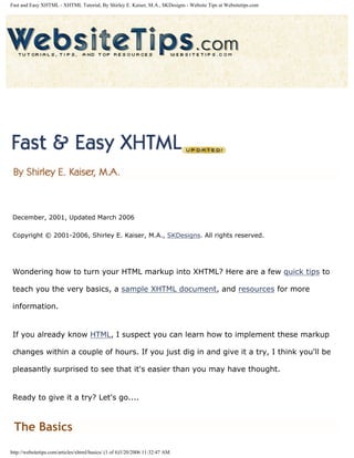 Fast and Easy XHTML - XHTML Tutorial, By Shirley E. Kaiser, M.A., SKDesigns - Website Tips at Websitetips.com




 December, 2001, Updated March 2006

 Copyright © 2001-2006, Shirley E. Kaiser, M.A., SKDesigns. All rights reserved.




 Wondering how to turn your HTML markup into XHTML? Here are a few quick tips to

 teach you the very basics, a sample XHTML document, and resources for more

 information.


 If you already know HTML, I suspect you can learn how to implement these markup

 changes within a couple of hours. If you just dig in and give it a try, I think you'll be

 pleasantly surprised to see that it's easier than you may have thought.


 Ready to give it a try? Let's go....



 The Basics
http://websitetips.com/articles/xhtml/basics/ (1 of 6)3/20/2006 11:32:47 AM
 