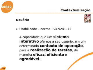 Contextualização Usuário Usabilidade - norma ISO 9241-11 A capacidade que um  sistema interativo  oferece a seu usuário, em um determinado  contexto de operação , para a  realização de tarefas , de maneira  eficaz ,  eficiente  e  agradável . 