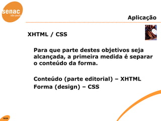 Aplicação XHTML / CSS Para que parte destes objetivos seja alcançada, a primeira medida é separar o conteúdo da forma. Conteúdo (parte editorial) – XHTML Forma (design) – CSS 