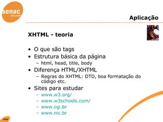 Aplicação XHTML - teoria O que são tags Estrutura básica da página html, head, title, body Diferença HTML/XHTML Regras do XHTML: DTD, boa formatação do código etc. Sites para estudar www.w3.org/ www.w3schools.com/ www.cgi.br www.nic.br 
