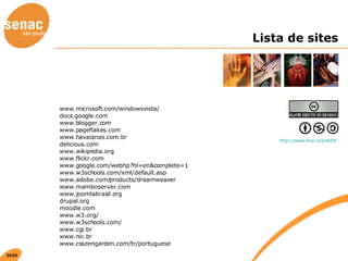 Lista de sites www.microsoft.com/windowsvista/ docs.google.com www.blogger.com www.pageflakes.com www.havaianas.com.br delicious.com www.wikipedia.org www.flickr.com www.google.com/webhp?hl=en&complete=1 www.w3schools.com/xml/default.asp www.adobe.com/products/dreamweaver www.mamboserver.com www.joomlabrasil.org drupal.org moodle.com www.w3.org/ www.w3schools.com/ www.cgi.br www.nic.br www.csszengarden.com/tr/portuguese http://www.tiny.cc/pVkSH   