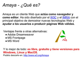 Amaya - ¿Qué es?
Amaya es un cliente Web que actúa como navegador y
como editor. Ha sido diseñado por el W3C y el INRIA co...