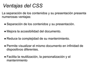 Ventajas del CSS
La separación de los contenidos y su presentación presenta
numerosas ventajas:

 ● Separación de los cont...