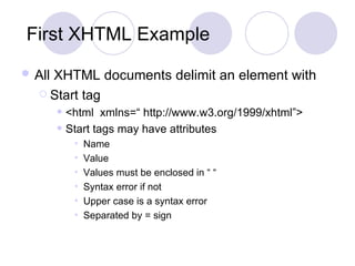 First XHTML Example All XHTML documents delimit an element with   Start tag <html  xmlns=“ http://www.w3.org/1999/xhtml”> Start tags may have attributes Name Value Values must be enclosed in “ “ Syntax error if not Upper case is a syntax error Separated by = sign 