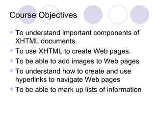 Course Objectives To understand important components of XHTML documents. To use XHTML to create Web pages. To be able to add images to Web pages To understand how to create and use hyperlinks to navigate Web pages To be able to mark up lists of information 