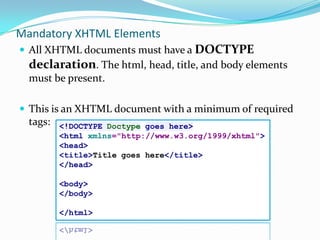 Mandatory XHTML ElementsAll XHTML documents must have a DOCTYPE declaration. The html, head, title, and body elements must be present.This is an XHTML document with a minimum of required tags:<!DOCTYPE Doctype goes here><htmlxmlns="http://www.w3.org/1999/xhtml"><head><title>Title goes here</title></head><body></body></html>
