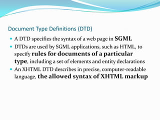 Document Type Definitions (DTD)A DTD specifies the syntax of a web page in SGMLDTDs are used by SGML applications, such as HTML, to specify rules for documents of a particular type, including a set of elements and entity declarationsAn XHTML DTD describes in precise, computer-readable language, the allowed syntax of XHTML markup