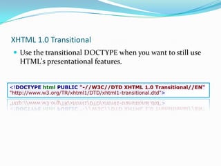 XHTML 1.0 TransitionalUse the transitional DOCTYPE when you want to still use HTML's presentational features.<!DOCTYPE html PUBLIC "-//W3C//DTD XHTML 1.0 Transitional//EN""http://www.w3.org/TR/xhtml1/DTD/xhtml1-transitional.dtd">