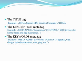 The TITLE tagExample: <TITLE>Speedy SEO Services Company</TITLE>The DESCRIPTION meta tagExample: <META NAME="description" CONTENT=" SEO Services for home based and big businesses." >The KEYWORDS meta tag Example: <META NAME="keywords" CONTENT=“bglobal, web design, web development, cms, php, etc.">