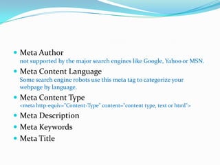 Meta Authornot supported by the major search engines like Google, Yahoo or MSN.Meta Content LanguageSome search engine robots use this meta tag to categorize your webpage by language.Meta Content Type<meta http-equiv="Content-Type" content="content type, text or html">Meta DescriptionMeta KeywordsMeta Title