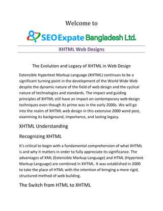 Welcome to
XHTML Web Designs
The Evolution and Legacy of XHTML in Web Design
Extensible Hypertext Markup Language (XHTML) continues to be a
significant turning point in the development of the World Wide Web
despite the dynamic nature of the field of web design and the cyclical
nature of technologies and standards. The impact and guiding
principles of XHTML still have an impact on contemporary web design
techniques even though its prime was in the early 2000s. We will go
into the realm of XHTML web design in this extensive 2000 word post,
examining its background, importance, and lasting legacy.
XHTML Understanding
Recognizing XHTML
It's critical to begin with a fundamental comprehension of what XHTML
is and why it matters in order to fully appreciate its significance. The
advantages of XML (Extensible Markup Language) and HTML (Hypertext
Markup Language) are combined in XHTML. It was established in 2000
to take the place of HTML with the intention of bringing a more rigid,
structured method of web building.
The Switch from HTML to XHTML
 