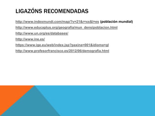 LIGAZÓNS RECOMENDADAS
http://www.indexmundi.com/map/?v=21&r=xx&l=es (población mundial)
http://www.educaplus.org/geografia/mun_densipoblacion.html
http://www.un.org/es/databases/
http://www.ine.es/
https://www.ige.eu/web/index.jsp?paxina=001&idioma=gl
http://www.profesorfrancisco.es/2012/06/demografia.html
 