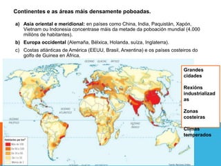 Continentes e as áreas máis densamente poboadas.
a) Asia oriental e meridional: en países como China, India, Paquistán, Xapón,
Vietnam ou Indonesia concentrase máis da metade da poboación mundial (4.000
millóns de habitantes).
b) Europa occidental (Alemaña, Bélxica, Holanda, suíza, Inglaterra).
c) Costas atlánticas de América (EEUU, Brasil, Arxentina) e os países costeiros do
golfo de Guinea en África.
Grandes
cidades
Rexións
industrializad
as
Zonas
costeiras
Climas
temperados
 