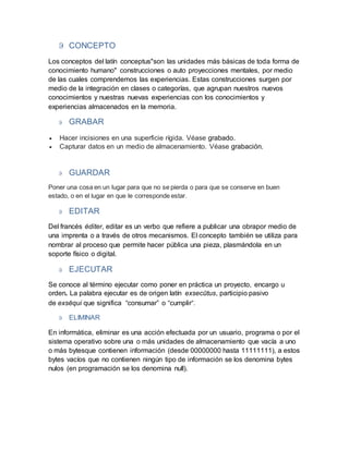  CONCEPTO
Los conceptos del latín conceptus"son las unidades más básicas de toda forma de
conocimiento humano" construcciones o auto proyecciones mentales, por medio
de las cuales comprendemos las experiencias. Estas construcciones surgen por
medio de la integración en clases o categorías, que agrupan nuestros nuevos
conocimientos y nuestras nuevas experiencias con los conocimientos y
experiencias almacenados en la memoria.
 GRABAR
 Hacer incisiones en una superficie rígida. Véase grabado.
 Capturar datos en un medio de almacenamiento. Véase grabación.
 GUARDAR
Poner una cosa en un lugar para que no se pierda o para que se conserve en buen
estado, o en el lugar en que le corresponde estar.
 EDITAR
Del francés éditer, editar es un verbo que refiere a publicar una obrapor medio de
una imprenta o a través de otros mecanismos. El concepto también se utiliza para
nombrar al proceso que permite hacer pública una pieza, plasmándola en un
soporte físico o digital.
 EJECUTAR
Se conoce al término ejecutar como poner en práctica un proyecto, encargo u
orden. La palabra ejecutar es de origen latín exsecūtus, participio pasivo
de exsĕqui que significa “consumar” o “cumplir”.
 ELIMINAR
En informática, eliminar es una acción efectuada por un usuario, programa o por el
sistema operativo sobre una o más unidades de almacenamiento que vacía a uno
o más bytesque contienen información (desde 00000000 hasta 11111111), a estos
bytes vacíos que no contienen ningún tipo de información se los denomina bytes
nulos (en programación se los denomina null).
 