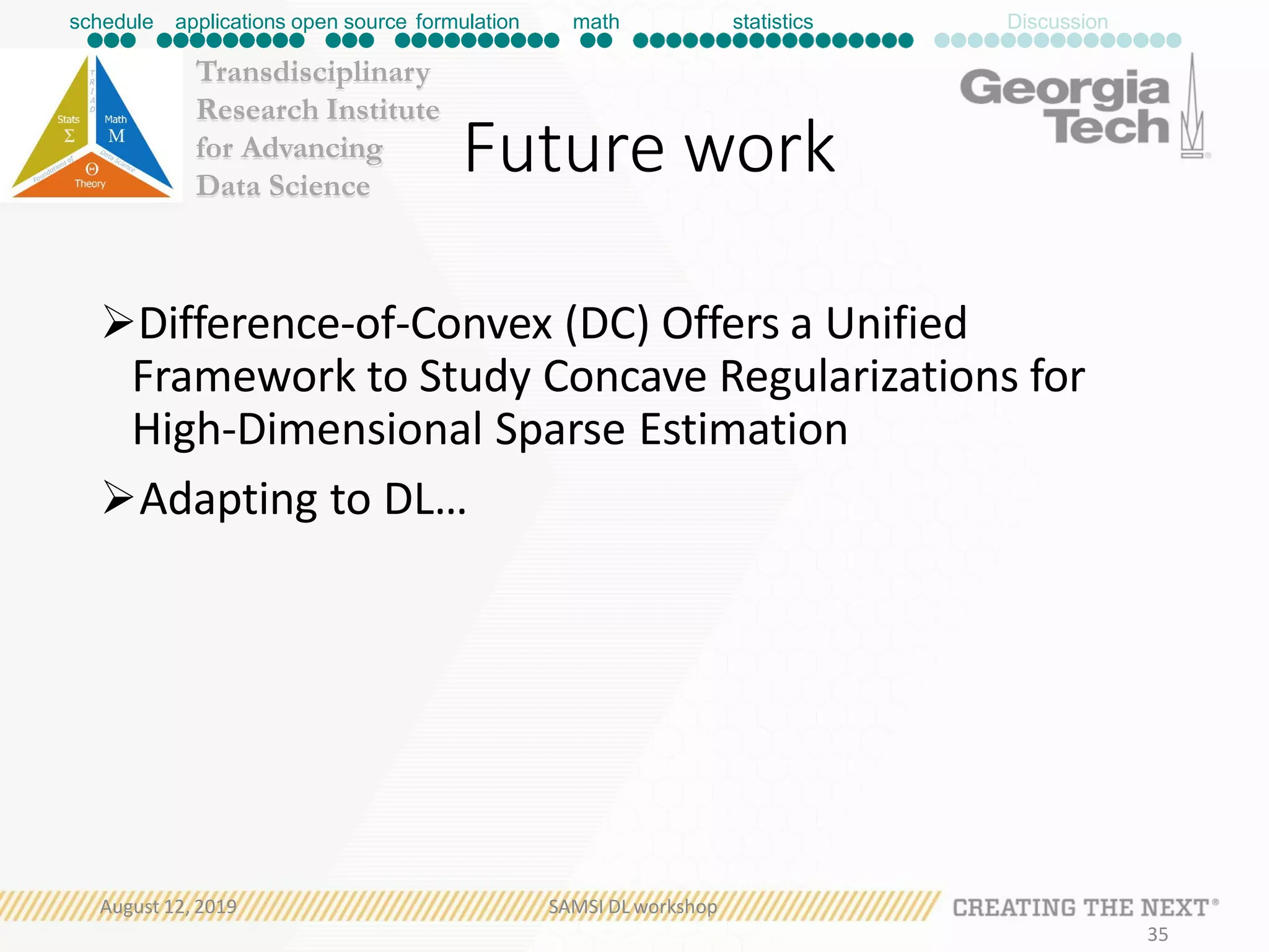 Transdisciplinary
Research Institute
for Advancing
Data Science
Future work
Difference-of-Convex (DC) Offers a Unified
Framework to Study Concave Regularizations for
High-Dimensional Sparse Estimation
Adapting to DL…
schedule applications open source formulation math statistics Discussion
August 12, 2019 SAMSI DL workshop
35
 