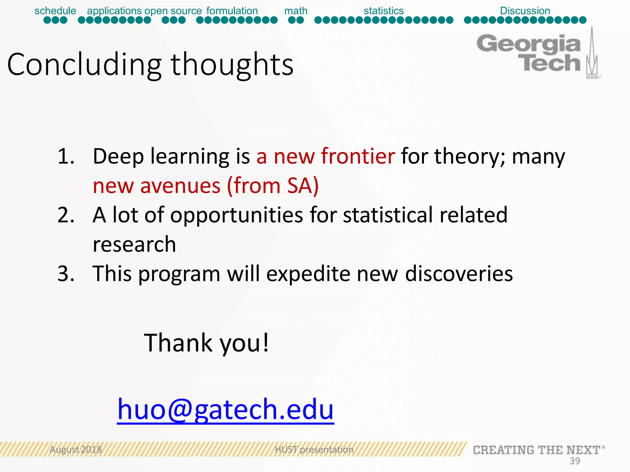 Concluding thoughts
1. Deep learning is a new frontier for theory; many
new avenues (from SA)
2. A lot of opportunities for statistical related
research
3. This program will expedite new discoveries
Thank you!
huo@gatech.edu
schedule applications open source formulation math statistics Discussion
August2018 HUST presentation
39
 