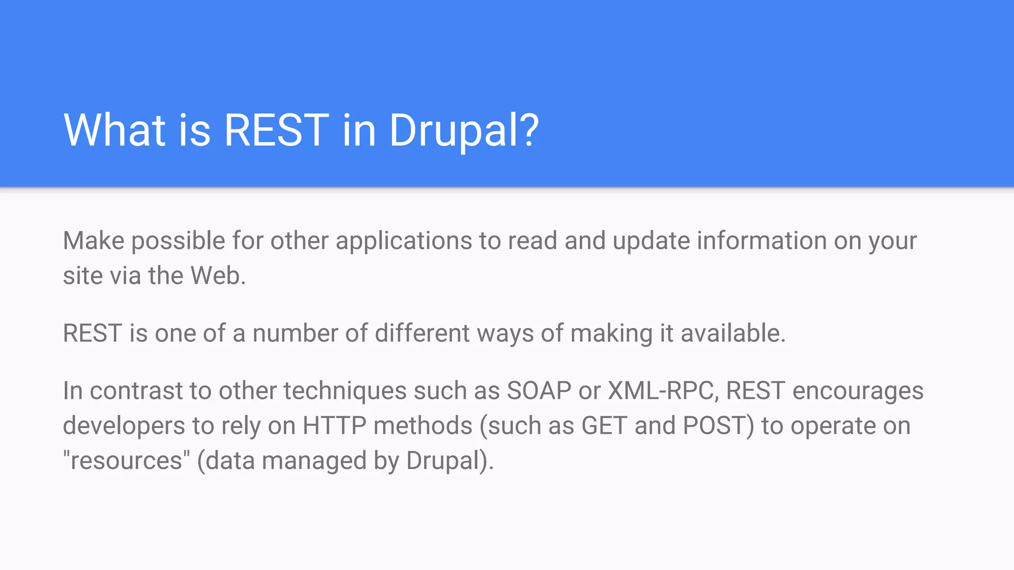 What is REST in Drupal? Make possible for other applications to read and update information on your site via the Web. REST is one of a number of different ways of making it available. In contrast to other techniques such as SOAP or XML-RPC, REST encourages developers to rely on HTTP methods (such as GET and POST) to operate on "resources" (data managed by Drupal). 