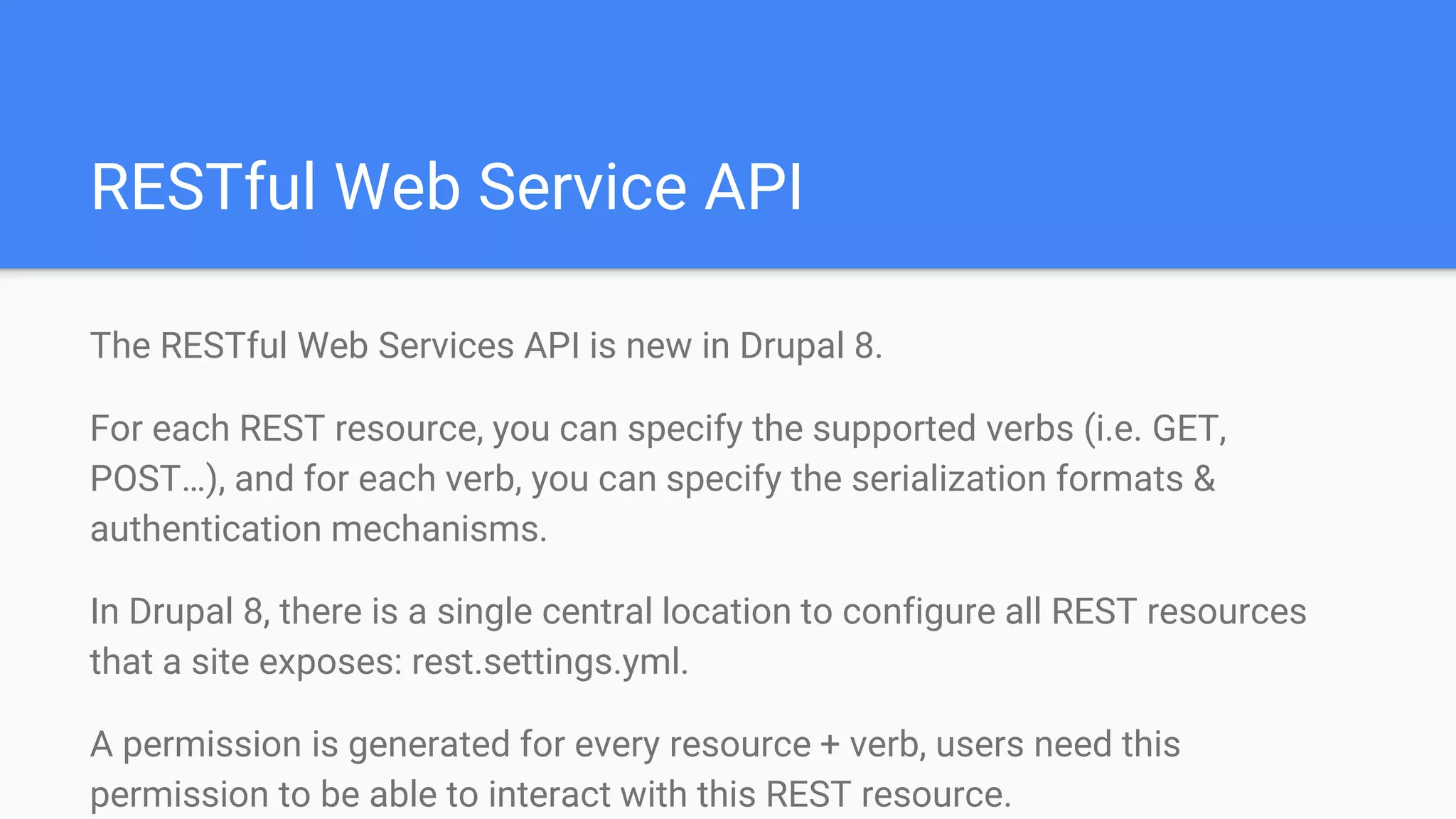 RESTful Web Service API The RESTful Web Services API is new in Drupal 8. For each REST resource, you can specify the supported verbs (i.e. GET, POST…), and for each verb, you can specify the serialization formats & authentication mechanisms. In Drupal 8, there is a single central location to configure all REST resources that a site exposes: rest.settings.yml. A permission is generated for every resource + verb, users need this permission to be able to interact with this REST resource. 