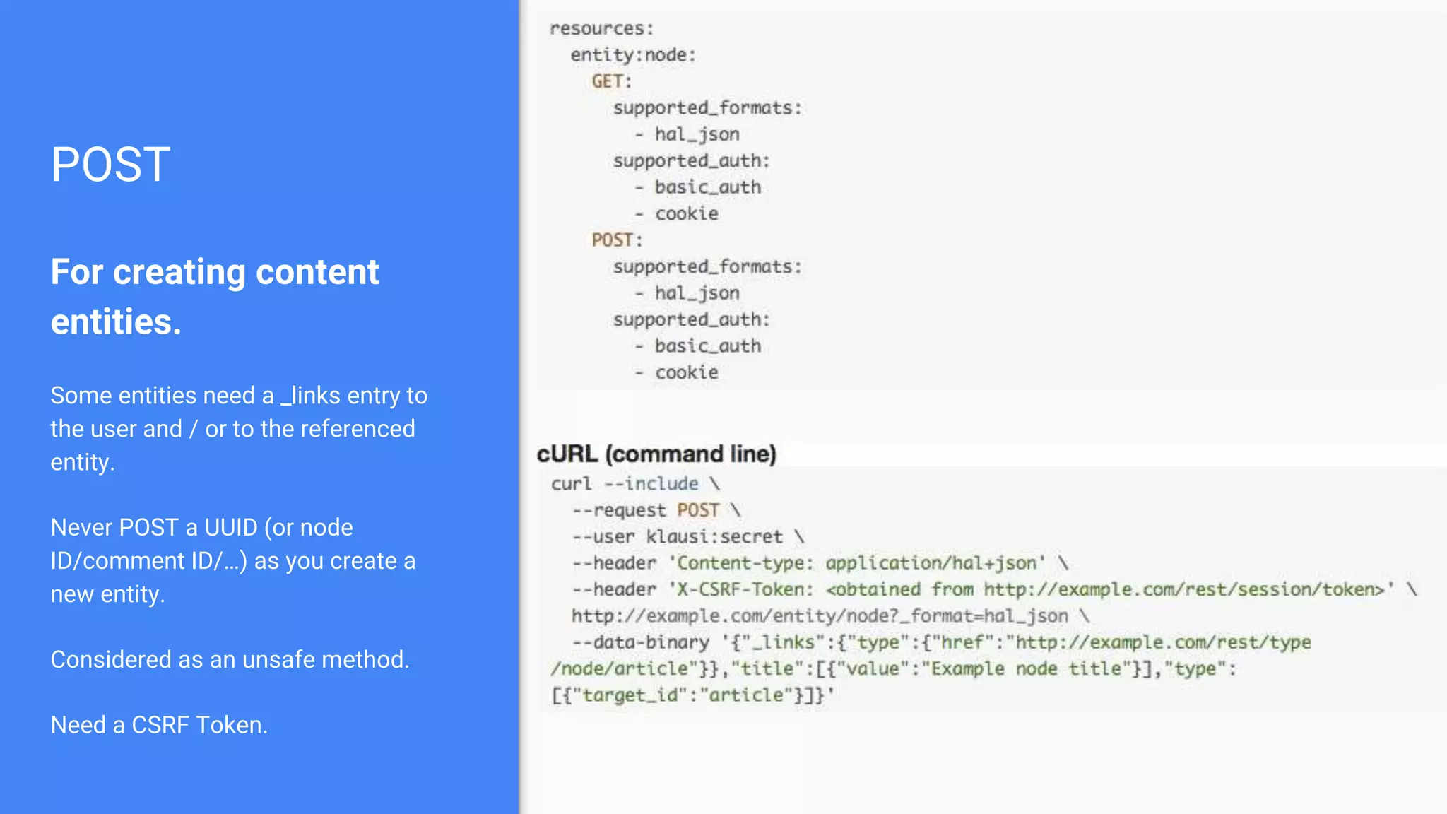 POST For creating content entities. Some entities need a _links entry to the user and / or to the referenced entity. Never POST a UUID (or node ID/comment ID/…) as you create a new entity. Considered as an unsafe method. Need a CSRF Token. 