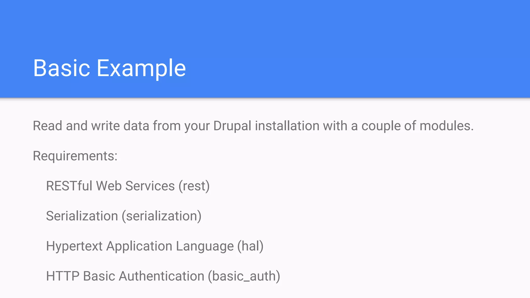 Basic Example Read and write data from your Drupal installation with a couple of modules. Requirements: RESTful Web Services (rest) Serialization (serialization) Hypertext Application Language (hal) HTTP Basic Authentication (basic_auth) 