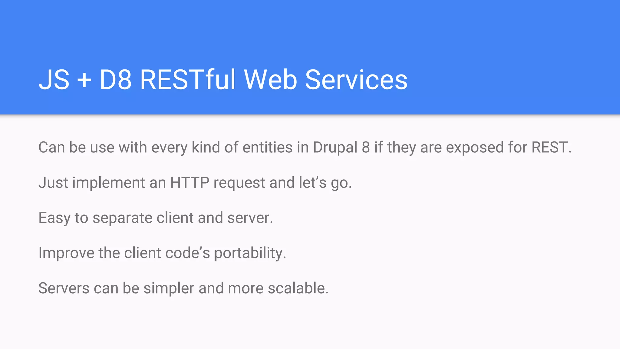JS + D8 RESTful Web Services Can be use with every kind of entities in Drupal 8 if they are exposed for REST. Just implement an HTTP request and let’s go. Easy to separate client and server. Improve the client code’s portability. Servers can be simpler and more scalable. 