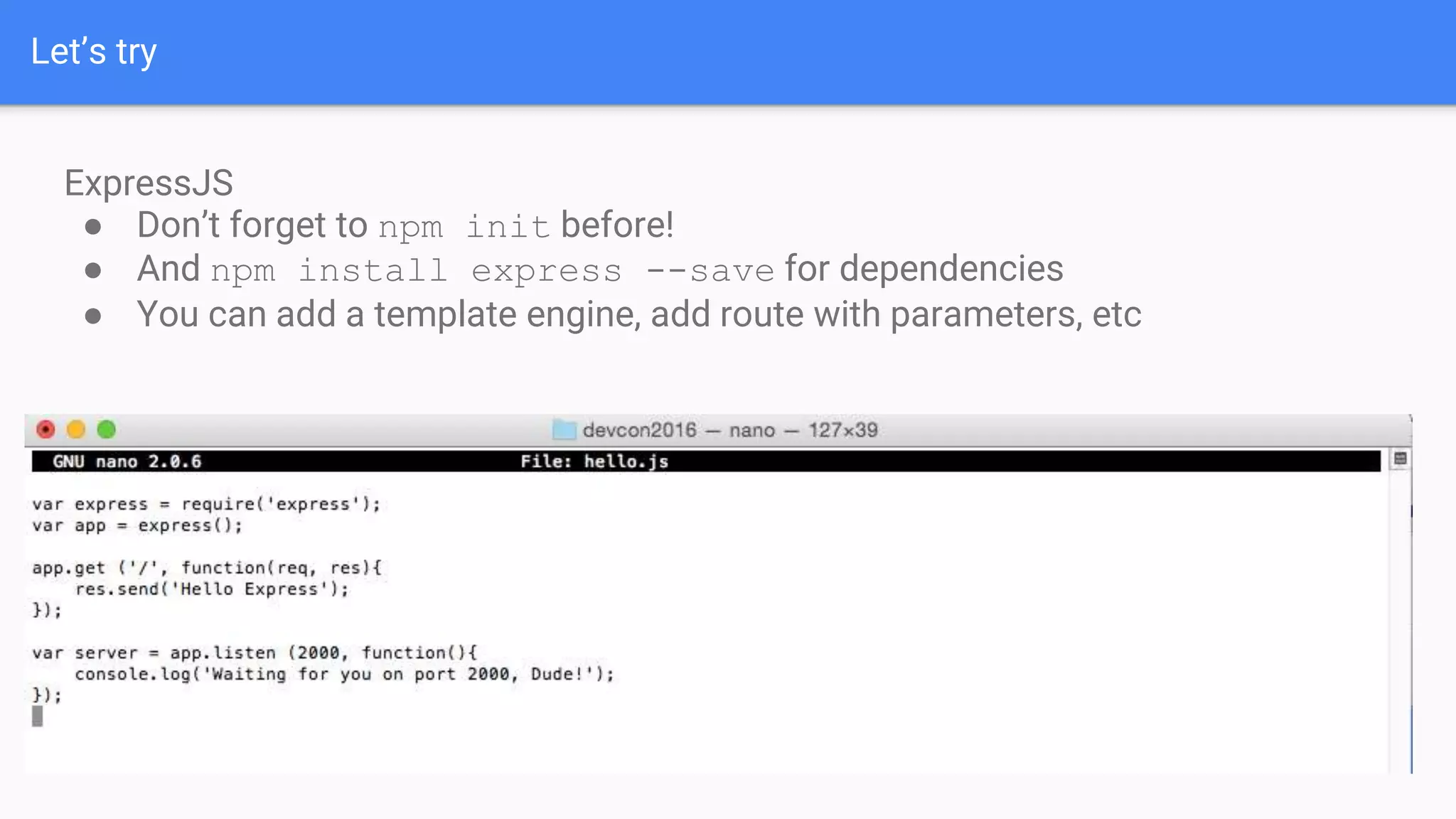Let’s try ExpressJS ● Don’t forget to npm init before! ● And npm install express --save for dependencies ● You can add a template engine, add route with parameters, etc 