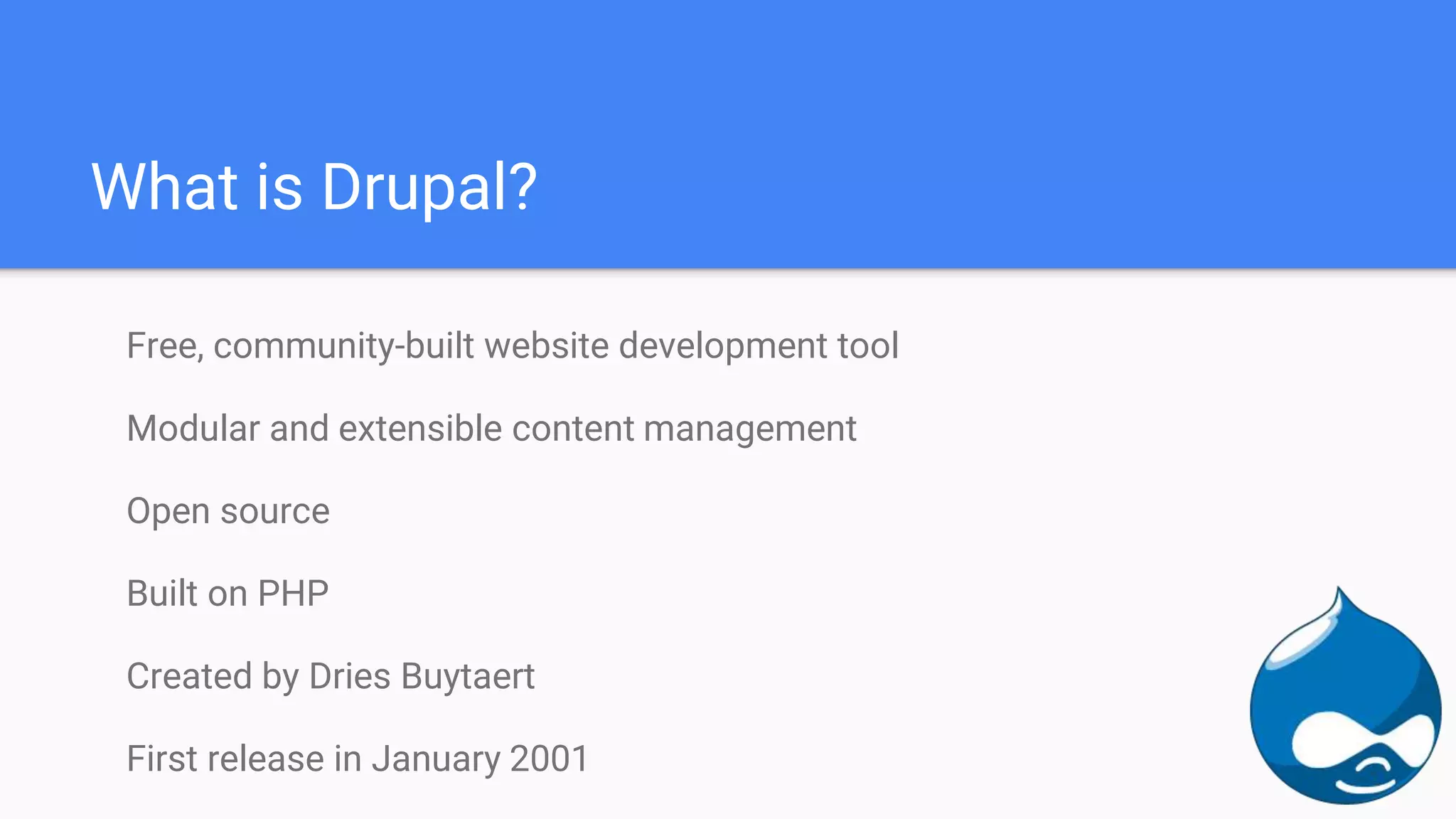 What is Drupal? Free, community-built website development tool Modular and extensible content management Open source Built on PHP Created by Dries Buytaert First release in January 2001 