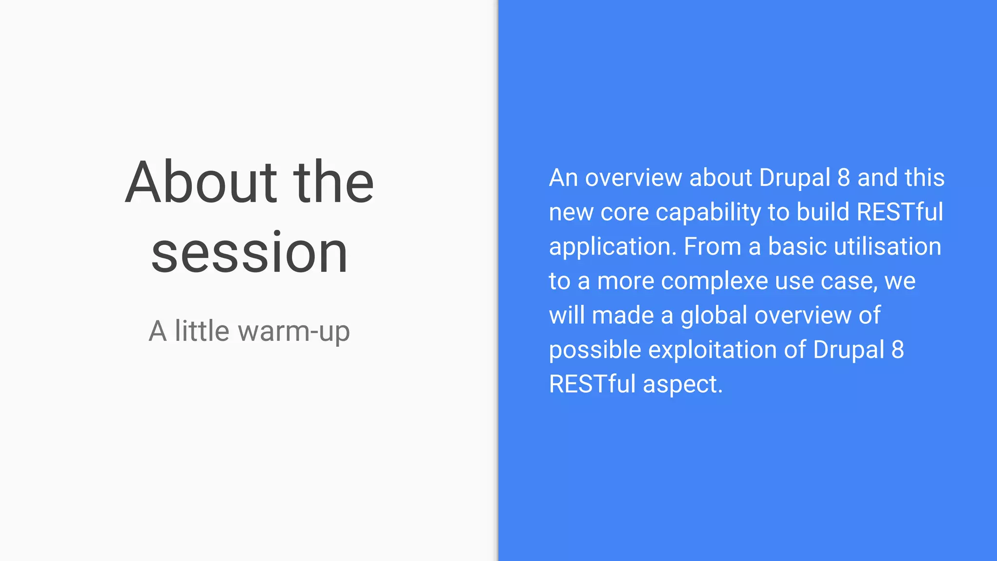 About the session A little warm-up An overview about Drupal 8 and this new core capability to build RESTful application. From a basic utilisation to a more complexe use case, we will made a global overview of possible exploitation of Drupal 8 RESTful aspect. 