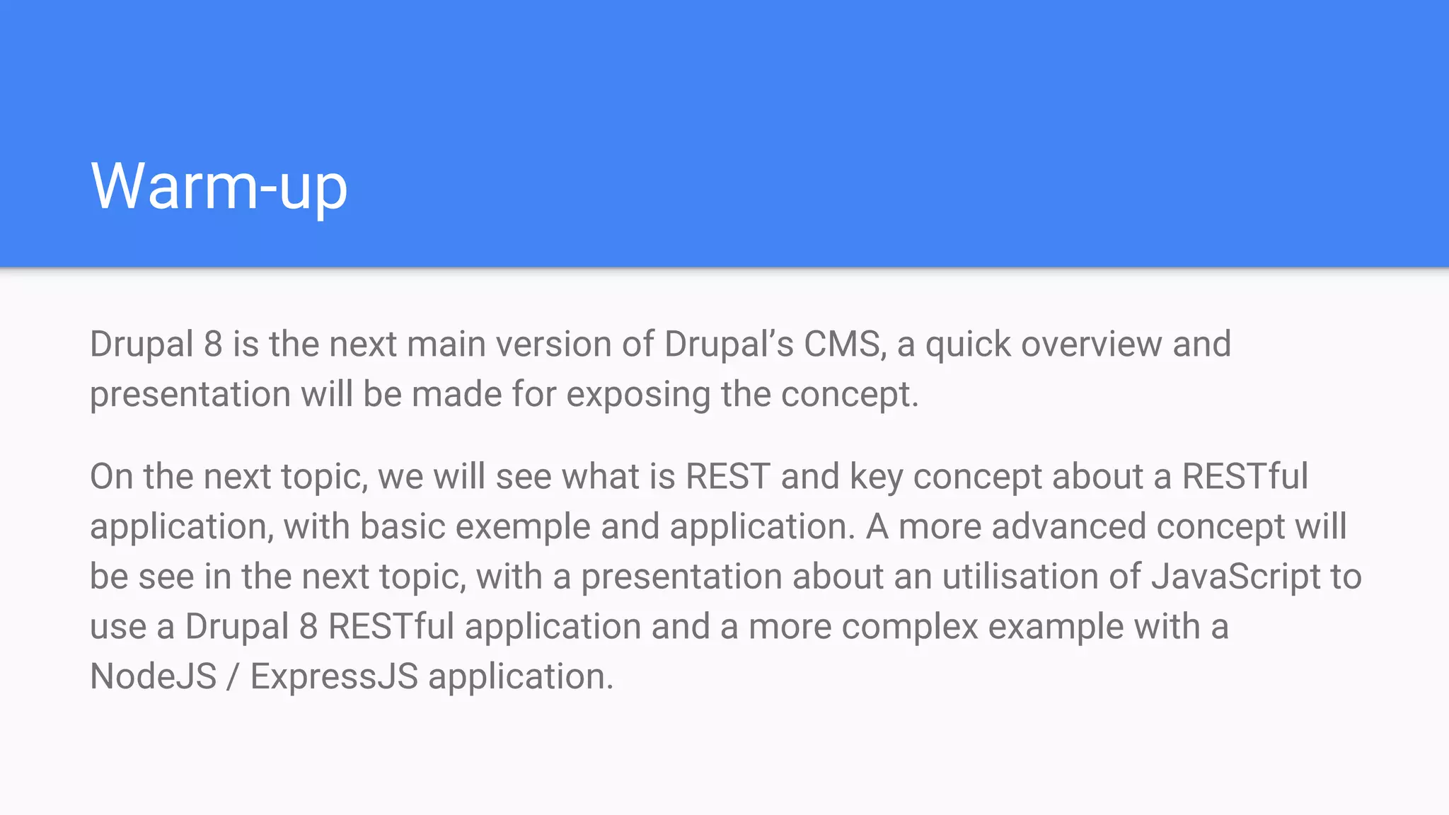 Warm-up Drupal 8 is the next main version of Drupal’s CMS, a quick overview and presentation will be made for exposing the concept. On the next topic, we will see what is REST and key concept about a RESTful application, with basic exemple and application. A more advanced concept will be see in the next topic, with a presentation about an utilisation of JavaScript to use a Drupal 8 RESTful application and a more complex example with a NodeJS / ExpressJS application. 