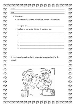 NOMBRE:
FECHA:
7. Completad:
- La Comunidad Autónoma sobre la que estamos trabajando es
……………………………………………………………………………………………………………………..
- Su capital es ……………………………………………………………………………………………..
- Los lugares que hemos visitado virtualmente son:
1. ………………………………………………………………………………………………………………….
2. ………………………………………………………………………………………………………………….
3. ………………………………………………………………………………………………………………….
4. ………………………………………………………………………………………………………………….
5. ………………………………………………………………………………………………………………….
6. …………………………………………………………………………………………………………………
8- ¿De todos ellos, cuál es el sitio al que más te apetecería viajar de
verdad?
………………………………………………………………………………………………………………………………………….
 