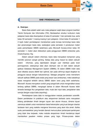 1 
Basis Data 
A. Diskripsi. 
Basis Data adalah salah satu mata pelajaran wajib dasar program keahlian 
Teknik Komputer dan Informatika (TKI). Berdasarkan struktur kurikulum mata 
pelajaran basis data disampaikan di kelas XI semester 1 dan semester dua, serta 
kelas XII semester 1 masing-masing 4 jam pelajaran. Untuk kelas XI semester 1 
2 topik materi pembelajaran menekankan pada konsep terminologi basis data 
dan perancangan basis data, sedangkan pada semester 2 penekanan materi 
pada pemanfaatan DBMS sederhana yaitu Microsoft Access.Untuk kelas XII 
semester 1, materi akan ditekankan pada penggunaan DBMS enterprise yaitu 
Oracle Express 10g. 
Dalam sebuah sistem informasi, basis data merupakan komponen yang 
memiliki peranan sangat penting. Setiap data yang masuk ke dalam sebuah 
sistem informasi, yang dijembatani dengan user interface pada level 
pemrograman, selanjutnya data akan disimpan dan di olah dalam sebuah 
aplikasi Database Management System (DBMS). Di dalam DBMS inilah data 
akan dikelola secara efektif dan optimal, dan pada akhirnya dapat disajikan ke 
pengguna sesuai dengan kebutuhannya. Sebagai pengantar untuk memahami 
sebuah aplikasi DBMS pada skala yang besar luas (enterprise), maka sebaiknya 
siswa mengenal terlebih dahulu DBMS dalam versi yang lebih sederhana. 
Microsoft Access merupakan contoh yang sangat baik untuk mengenalkan siswa 
tentang aplikasi DBMS, mengingat bahwa di dalam Microsoft Access telah 
tersedia berbagai fitur pengelolaan data, mulai dari input data, pengolahan data 
sampai dengan output data (reporting). 
Pembelajaran basis data ini menggunakan metode pendekatan scientifik. 
Dalam pendekatan ini praktikum atau eksperimen berbasis sains merupakan 
bidang pendekatan ilmiah dengan tujuan dan aturan khusus, dimana tujuan 
utamanya adalah untuk memberikan bekal ketrampilan yang kuat dengan disertai 
landasan teori yang realistis mengenai fenomena yang akan kita amati. Ketika 
suatu permasalahan yang hendak diamati memunculkan pertanyaan-pertanyaan 
yang tidak bisa terjawab, maka metode eksperimen ilmiah hendaknya dapat 
memberikan jawaban melalui proses yang logis. Proses-proses dalam 
BAB I PENDAHULUAN 
 