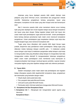 3 
Basis Data 
beberapa yang harus dipelajari peserta didik adalah diskripsi mata 
pelajaran yang berisi informasi umum, rasionalisasi dan penggunaan metode 
scientifik. Selanjutnya pengetahuan tentang persyaratan, tujuan yang 
diharapkan, kompetensi inti dan dasar yang akan dicapai serta test kemampuan 
awal. 
Bab 2 menuntun peserta didik untuk memahami diskrisi umum tentang 
topik yang akan dipelajari dan rincian kegiatan belajar sesuai dengan kompetensi 
dan tujuan yang akan dicapai. Setiap kegiatan belajar terdiri dari tujuan dan 
uraian materi topik pembelajaran, tugas serta test formatif. Uraian pembelajaran 
berisi tentang diskripsi pemahaman topik materi untuk memenuhi kompetensi 
pengetahuan. Uraian pembelajaran juga menjelaskan diskripsi unjuk kerja atau 
langkah-langkah logis untuk memenuhi kompetensi skill. 
Tugas yang harus dikerjakan oleh peserta didik dapat berupa tugas 
praktek, eksperimen atau pendalaman materi pembelajaran. Setiap tugas yang 
dilakukan melalui beberapa tahapan scientifik yaitu : 1) melakukan praktek 
sesuai dengan unjuk kerja 2) melakukan pengamatan setiap tahapan unjuk kerja 
3) mengumpulkan data yang dihasilkan setiap tahapan 4) menganalisa hasil data 
menggunakan analisa diskriptif 5) mengasosiasikan beberapa pengetahuan 
dalam uraian materi pembelajaran untuk membentuk suatu kesimpulan 5) 
mengkomunikasikan hasil dengan membuat laporan portofolio. Laporan tersebut 
merupakan tagihan yang akan dijadikan sebagai salah satu referensi penilaaian. 
D. Tujuan Akhir. 
Setelah mempelajari uraian materi dalam bab pembelajaran dan kegiatan 
belajar diharapkan peserta didik dapatmemiliki kompetensi sikap, pengetahuan 
dan ketrampilan yang berkaitan dengan materi: 
 Obyek-obyek utama pada basis data. 
 Fitur pengolah data pada Microsoft Access. 
 Jenis-jenis query pada Microsoft Access. 
 Pembuatan sistim informasi sederhana menggunakan Microsoft Access. 
E. Kompetensi Inti Dan Kompetensi Dasar 
1. Kompetensi Inti 1 : Menghayati dan mengamalkan ajaran agama yang 
dianutnya. 
Kompetensi Dasar : 
 