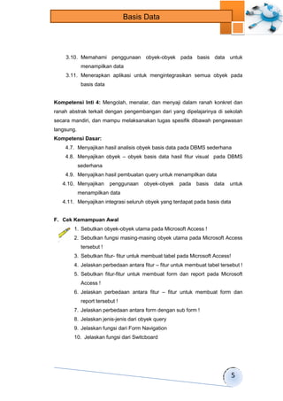 5 
Basis Data 
3.10. Memahami penggunaan obyek-obyek pada basis data untuk 
menampilkan data 
3.11. Menerapkan aplikasi untuk mengintegrasikan semua obyek pada 
basis data 
Kompetensi Inti 4: Mengolah, menalar, dan menyaji dalam ranah konkret dan 
ranah abstrak terkait dengan pengembangan dari yang dipelajarinya di sekolah 
secara mandiri, dan mampu melaksanakan tugas spesifik dibawah pengawasan 
langsung. 
Kompetensi Dasar: 
4.7. Menyajikan hasil analisis obyek basis data pada DBMS sederhana 
4.8. Menyajikan obyek – obyek basis data hasil fitur visual pada DBMS 
sederhana 
4.9. Menyajikan hasil pembuatan query untuk menampilkan data 
4.10. Menyajikan penggunaan obyek-obyek pada basis data untuk 
menampilkan data 
4.11. Menyajikan integrasi seluruh obyek yang terdapat pada basis data 
F. Cek Kemampuan Awal 
1. Sebutkan obyek-obyek utama pada Microsoft Access ! 
2. Sebutkan fungsi masing-masing obyek utama pada Microsoft Access 
tersebut ! 
3. Sebutkan fitur- fitur untuk membuat tabel pada Microsoft Access! 
4. Jelaskan perbedaan antara fitur – fitur untuk membuat tabel tersebut ! 
5. Sebutkan fitur-fitur untuk membuat form dan report pada Microsoft 
Access ! 
6. Jelaskan perbedaan antara fitur – fitur untuk membuat form dan 
report tersebut ! 
7. Jelaskan perbedaan antara form dengan sub form ! 
8. Jelaskan jenis-jenis dari obyek query 
9. Jelaskan fungsi dari Form Navigation 
10. Jelaskan fungsi dari Switcboard 
 