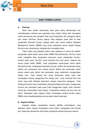 6 
Basis Data 
A. Diskripsi 
Basis data adalah sekumpulan data yang saling berhubungan dan 
mendiskripsikan aktivitas satu organisasi atau institusi. Basis data merupakan 
media penampung dan pengolah data yang dimasukkan oleh pengguna dalam 
satu sistem informasi. Ruang lingkup mata pelajaran basis data ini ialah 
pengenalan Microsoft Access sebagai salah satu contoh aplikasi Database 
Management System (DBMS) yang cukup sederhana namun sangat lengkap 
fiturnya untuk menampung, mengelola dan menyajikan data. 
Topik materi yang dipelajari dalam mata pelajaran ini antara lain adalah: 
pengenalan obyek-obyek utama dalam DBMS MicrosoftAccess, fitur-fitur visual 
untuk mengelola data, pengenalan jenis-jenis query, pengenalan function-function 
pada query, fitur-fitur untuk membuat form dan report, integrasi dari 
semua obyek dalam DBMS. Topik pengenalan obyek-obyek utama dalam 
Microsoft Access menjelaskan beberapa hal yaitu, definisi dan pembuatan tabel, 
definisi dan pembuatan form secara wizard, definisi dan pembuatan report 
secara wizard serta defisni dan pembuatan query sederhana menggunakan 
design view. Topik tentang fitur visual pembuatan obyek basis data 
mempelajari tentang penggunaan fitur design view untuk membuat form dan 
report yang lebih fleksibel disesuikan dengan kebutuhan pengguna. Topik 
tentang jenis-jenis query menjelaskan tentang berbagai jenis query, penggunaan 
function dan parameter pada query.Topik penggunaan obyek untuk masukan 
(input) dan menampilkan data (output) menjelaskan tentang sub form dan sub 
report. Sedangkan topik integrasi obyek mempelajari tentang fitu-fitur dalam 
DBMS untuk mengintergrasikan semua obyek dalam basis data. 
B. Kegiatan Belajar 
Kegiatan belajar menjelaskan tentang aktifitas pembelajaran yang 
dilakukan siswa, meliputi mempelajari uraian materi, mengerjakan test formatif 
dan tugas atau eksperimen dari proses mengamati sampai menyusun laporan. 
BAB II PEMBELAJARAN 
 
