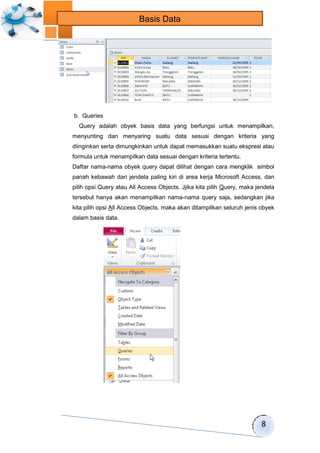 8 
Basis Data 
b. Queries 
Query adalah obyek basis data yang berfungsi untuk menampilkan, 
menyunting dan menyaring suatu data sesuai dengan kriteria yang 
diinginkan serta dimungkinkan untuk dapat memasukkan suatu ekspresi atau 
formula untuk menampilkan data sesuai dengan kriteria tertentu. 
Daftar nama-nama obyek query dapat dilihat dengan cara mengklik simbol 
panah kebawah dari jendela paling kiri di area kerja Microsoft Access, dan 
pilih opsi Query atau All Access Objects. Jjika kita pilih Query, maka jendela 
tersebut hanya akan menampilkan nama-nama query saja, sedangkan jika 
kita pilih opsi All Access Objects, maka akan ditampilkan seluruh jenis obyek 
dalam basis data. 
 