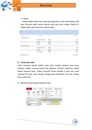 10 
Basis Data 
d. Report 
Report adalah obyek basis data yang digunakan untuk menampilkan data 
atau informasi dalam bentuk laporan yang siap untuk dicetak. Berikut ini 
adalah salah satu contoh dari sebuah report : 
2) Pembuatan tabel 
Untuk membuat sebuah aplikasi basis data, langkah pertama yang harus 
dilakukan adalah membuat sebuah file database. Tahapan berikutnya adalah 
adalah membuat tabel. Dalam microsoft Access tersedia 2 (dua) cara untuk 
membuat file tabel, yakni dengan menggunakan Datasheet View atau Design 
View. antara lain : 
2.1. Membuat tabel dengan Datasheet View 
 