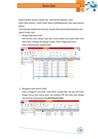 11 
Basis Data 
Dalam keadaan standar, setelah kita membuat file database, maka 
obyek tabel pertama sudah tampil dalam jendelaDatasheet View seprti gambar 
berikut : 
Ada beberapa tahapan jika kita ingin mengisi data pada jendela datasheet view 
seperti di atas, yaitu : 
1. Mengisi Data atau record 
Kita diminta untuk mengisi data atau record terlebih dulu pada kolom isian 
Clik to Add, misalnya diisi dengan angka 12345, hingga judul kolom 
Click to Add berubah menjadi Field1. 
2. Mengganti nama kolom (Field) 
Untuk mengganti nama field, misal Field1 menjadi NIP, klik dua kali Field1 
hingga muncul blok warna hitam, lalu ketikkan NIP lalu Enter atau dengan 
cara lain klik mouse kanan lalu pilih Rename Field. 
 