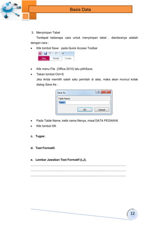 12 
Basis Data 
3. Menyimpan Tabel 
Terdapat beberapa cara untuk menyimpan tabel , diantaranya adalah 
dengan cara : 
 Klik tombol Save pada Quick Access Toolbar 
 Klik menu File (Office 2010) lalu pilihSave. 
 Tekan tombol Ctrl+S 
Jika Anda memilih salah satu perintah di atas, maka akan muncul kotak 
dialog Save As : 
 Pada Table Name, ketik nama filenya, misal DATA PEGAWAI 
 Klik tombol OK 
c. Tugas: 
d. Test Formatif. 
e. Lembar Jawaban Test Formatif (LJ). 
................................................................................................................... 
................................................................................................................... 
................................................................................................................... 
 