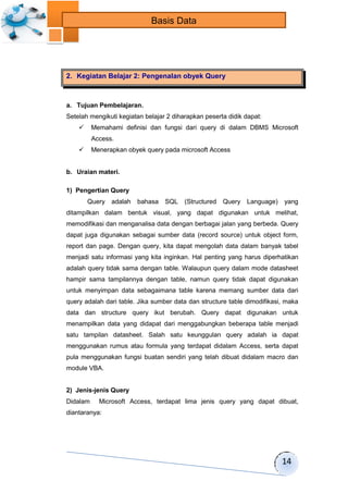 14 
Basis Data 
2. Kegiatan Belajar 2: Pengenalan obyek Query 
a. Tujuan Pembelajaran. 
Setelah mengikuti kegiatan belajar 2 diharapkan peserta didik dapat: 
 Memahami definisi dan fungsi dari query di dalam DBMS Microsoft 
Access. 
 Menerapkan obyek query pada microsoft Access 
b. Uraian materi. 
1) Pengertian Query 
Query adalah bahasa SQL (Structured Query Language) yang 
ditampilkan dalam bentuk visual, yang dapat digunakan untuk melihat, 
memodifikasi dan menganalisa data dengan berbagai jalan yang berbeda. Query 
dapat juga digunakan sebagai sumber data (record source) untuk object form, 
report dan page. Dengan query, kita dapat mengolah data dalam banyak tabel 
menjadi satu informasi yang kita inginkan. Hal penting yang harus diperhatikan 
adalah query tidak sama dengan table. Walaupun query dalam mode datasheet 
hampir sama tampilannya dengan table, namun query tidak dapat digunakan 
untuk menyimpan data sebagaimana table karena memang sumber data dari 
query adalah dari table. Jika sumber data dan structure table dimodifikasi, maka 
data dan structure query ikut berubah. Query dapat digunakan untuk 
menampilkan data yang didapat dari menggabungkan beberapa table menjadi 
satu tampilan datasheet. Salah satu keunggulan query adalah ia dapat 
menggunakan rumus atau formula yang terdapat didalam Access, serta dapat 
pula menggunakan fungsi buatan sendiri yang telah dibuat didalam macro dan 
module VBA. 
2) Jenis-jenis Query 
Didalam Microsoft Access, terdapat lima jenis query yang dapat dibuat, 
diantaranya: 
 