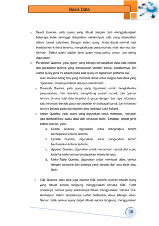 15 
Basis Data 
o Select Queries, yaitu query yang dibuat dengan cara menggabungkan 
beberapa table sehingga didapatkan sekelompok data yang ditampilkan 
dalam format datasheet. Dengan select query, Anda dapat melihat data 
berdasarkan kriteria tertentu, mengkalkulasi penjumlahan, nilai rata-rata, dan 
lain-lain. Select query adalah jenis query yang paling umum dan sering 
digunakan. 
o Parameter Queries, yaitu query yang bekerja berdasarkan data-data kriteria 
dan parameter lainnya yang dimasukkan terlebih dahulu kedalamnya. Ciri 
utama query jenis ini adalah pada saat query ini dijalankan pertama kali, 
akan muncul dialog box yang meminta Anda untuk megisi data-data yang 
diperlukan, misalnya kriteria ataupun nilai tertentu. 
o Crosstab Queries, yaitu query yang digunakan untuk mengkalkulasi 
penjumlahan, nilai rata-rata, menghitung jumlah record, dan operasi 
lainnya dimana total data tersebut di group dengan dua type informasi, 
satu informasi berada pada sisi sebelah kiri (sebagai baris), dan informasi 
lainnya berada pada sisi sebelah atas (sebagai judul kolom). 
o Action Queries, yaitu query yang digunakan untuk membuat, merubah 
dan memodifikasi suatu data dan structure table. Terdapat empat jenis 
action queries, yaitu: 
a. Delete Queries, digunakan untuk menghapus record 
berdasarkan kriteria tertentu. 
b. Update Queries, digunakan untuk mengupdate record 
berdasarkan kriteria tertentu. 
c. Append Queries, digunakan untuk menambah record dari suatu 
table ke table lainnya berdasarkan kriteria tertentu. 
d. Make-Table Queries, digunakan untuk membuat table, berikut 
dengan structure dan datanya yang berasal dari satu table atau 
lebih. 
o SQL Queries, atau bisa juga disebut SQL specific queries adalah query 
yang dibuat secara langsung menggunakan bahasa SQL. Pada 
prinsipnya, semua query sebenarnya dibuat menggunakan bahasa SQL 
kendatipun dalam tampilannya sudah berbentuk visual (design view). 
Namun tidak semua query dapat dibuat secara langsung menggunakan 
 