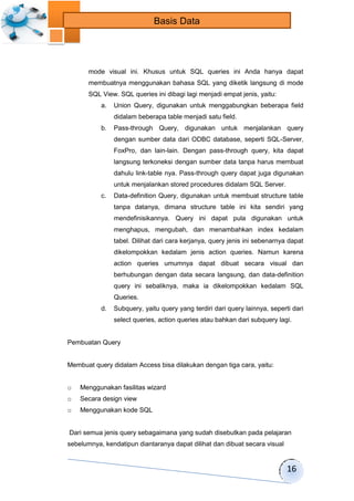 16 
Basis Data 
mode visual ini. Khusus untuk SQL queries ini Anda hanya dapat 
membuatnya menggunakan bahasa SQL yang diketik langsung di mode 
SQL View. SQL queries ini dibagi lagi menjadi empat jenis, yaitu: 
a. Union Query, digunakan untuk menggabungkan beberapa field 
didalam beberapa table menjadi satu field. 
b. Pass-through Query, digunakan untuk menjalankan query 
dengan sumber data dari ODBC database, seperti SQL-Server, 
FoxPro, dan lain-lain. Dengan pass-through query, kita dapat 
langsung terkoneksi dengan sumber data tanpa harus membuat 
dahulu link-table nya. Pass-through query dapat juga digunakan 
untuk menjalankan stored procedures didalam SQL Server. 
c. Data-definition Query, digunakan untuk membuat structure table 
tanpa datanya, dimana structure table ini kita sendiri yang 
mendefinisikannya. Query ini dapat pula digunakan untuk 
menghapus, mengubah, dan menambahkan index kedalam 
tabel. Dilihat dari cara kerjanya, query jenis ini sebenarnya dapat 
dikelompokkan kedalam jenis action queries. Namun karena 
action queries umumnya dapat dibuat secara visual dan 
berhubungan dengan data secara langsung, dan data-definition 
query ini sebaliknya, maka ia dikelompokkan kedalam SQL 
Queries. 
d. Subquery, yaitu query yang terdiri dari query lainnya, seperti dari 
select queries, action queries atau bahkan dari subquery lagi. 
Pembuatan Query 
Membuat query didalam Access bisa dilakukan dengan tiga cara, yaitu: 
o Menggunakan fasilitas wizard 
o Secara design view 
o Menggunakan kode SQL 
Dari semua jenis query sebagaimana yang sudah disebutkan pada pelajaran 
sebelumnya, kendatipun diantaranya dapat dilihat dan dibuat secara visual 
 