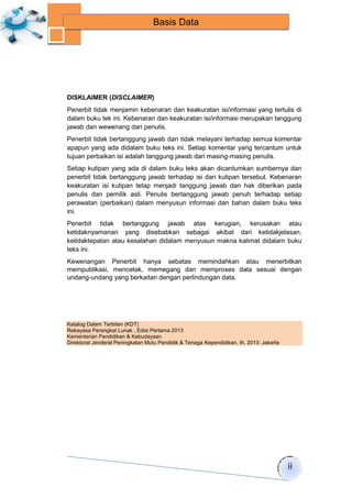 ii 
Basis Data 
HALAMAN FRANCIS 
DISKLAIMER (DISCLAIMER) 
Penerbit tidak menjamin kebenaran dan keakuratan isi/informasi yang tertulis di 
dalam buku tek ini. Kebenaran dan keakuratan isi/informasi merupakan tanggung 
jawab dan wewenang dari penulis. 
Penerbit tidak bertanggung jawab dan tidak melayani terhadap semua komentar 
apapun yang ada didalam buku teks ini. Setiap komentar yang tercantum untuk 
tujuan perbaikan isi adalah tanggung jawab dari masing-masing penulis. 
Setiap kutipan yang ada di dalam buku teks akan dicantumkan sumbernya dan 
penerbit tidak bertanggung jawab terhadap isi dari kutipan tersebut. Kebenaran 
keakuratan isi kutipan tetap menjadi tanggung jawab dan hak diberikan pada 
penulis dan pemilik asli. Penulis bertanggung jawab penuh terhadap setiap 
perawatan (perbaikan) dalam menyusun informasi dan bahan dalam buku teks 
ini. 
Penerbit tidak bertanggung jawab atas kerugian, kerusakan atau 
ketidaknyamanan yang disebabkan sebagai akibat dari ketidakjelasan, 
ketidaktepatan atau kesalahan didalam menyusun makna kalimat didalam buku 
teks ini. 
Kewenangan Penerbit hanya sebatas memindahkan atau menerbitkan 
mempublikasi, mencetak, memegang dan memproses data sesuai dengan 
undang-undang yang berkaitan dengan perlindungan data. 
Katalog Dalam Terbitan (KDT) 
Rekayasa Perangkat Lunak , Edisi Pertama 2013 
Kementerian Pendidikan & Kebudayaan 
Direktorat Jenderal Peningkatan Mutu Pendidik & Tenaga Kependidikan, th. 2013: Jakarta 
 