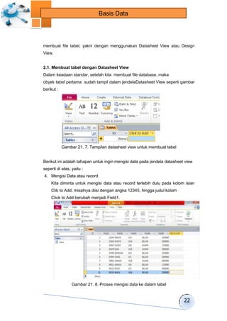 22 
Basis Data 
membuat file tabel, yakni dengan menggunakan Datasheet View atau Design 
View. 
2.1. Membuat tabel dengan Datasheet View 
Dalam keadaan standar, setelah kita membuat file database, maka 
obyek tabel pertama sudah tampil dalam jendelaDatasheet View seperti gambar 
berikut : 
Gambar 21. 7. Tampilan datasheet view untuk membuat tabel 
Berikut ini adalah tahapan untuk ingin mengisi data pada jendela datasheet view 
seperti di atas, yaitu : 
4. Mengisi Data atau record 
Kita diminta untuk mengisi data atau record terlebih dulu pada kolom isian 
Clik to Add, misalnya diisi dengan angka 12345, hingga judul kolom 
Click to Add berubah menjadi Field1. 
Gambar 21. 8. Proses mengisi data ke dalam tabel 
 