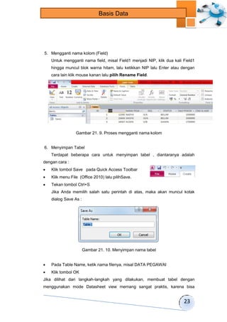 23 
Basis Data 
5. Mengganti nama kolom (Field) 
Untuk mengganti nama field, misal Field1 menjadi NIP, klik dua kali Field1 
hingga muncul blok warna hitam, lalu ketikkan NIP lalu Enter atau dengan 
cara lain klik mouse kanan lalu pilih Rename Field. 
Gambar 21. 9. Proses mengganti nama kolom 
6. Menyimpan Tabel 
Terdapat beberapa cara untuk menyimpan tabel , diantaranya adalah 
dengan cara : 
 Klik tombol Save pada Quick Access Toolbar 
 Klik menu File (Office 2010) lalu pilihSave. 
 Tekan tombol Ctrl+S 
Jika Anda memilih salah satu perintah di atas, maka akan muncul kotak 
dialog Save As : 
Gambar 21. 10. Menyimpan nama tabel 
 Pada Table Name, ketik nama filenya, misal DATA PEGAWAI 
 Klik tombol OK 
Jika dilihat dari langkah-langkah yang dilakukan, membuat tabel dengan 
menggunakan mode Datasheet view memang sangat praktis, karena bisa 
 