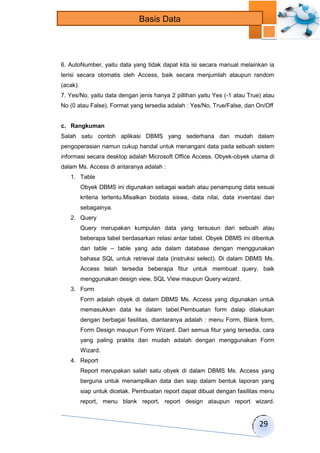 29 
Basis Data 
6. AutoNumber, yaitu data yang tidak dapat kita isi secara manual melainkan ia 
terisi secara otomatis oleh Access, baik secara menjumlah ataupun random 
(acak). 
7. Yes/No, yaitu data dengan jenis hanya 2 pillihan yaitu Yes (-1 atau True) atau 
No (0 atau False). Format yang tersedia adalah : Yes/No, True/False, dan On/Off 
c. Rangkuman 
Salah satu contoh aplikasi DBMS yang sederhana dan mudah dalam 
pengoperasian namun cukup handal untuk menangani data pada sebuah sistem 
informasi secara desktop adalah Microsoft Office Access. Obyek-obyek utama di 
dalam Ms. Access di antaranya adalah : 
1. Table 
Obyek DBMS ini digunakan sebagai wadah atau penampung data sesuai 
kriteria tertentu.Misalkan biodata siswa, data nilai, data inventasi dan 
sebagainya. 
2. Query 
Query merupakan kumpulan data yang tersusun dari sebuah atau 
beberapa tabel berdasarkan relasi antar tabel. Obyek DBMS ini dibentuk 
dari table – table yang ada dalam database dengan menggunakan 
bahasa SQL untuk retrieval data (instruksi select). Di dalam DBMS Ms. 
Access telah tersedia beberapa fitur untuk membuat query, baik 
menggunakan design view, SQL View maupun Query wizard. 
3. Form 
Form adalah obyek di dalam DBMS Ms. Access yang digunakan untuk 
memasukkan data ke dalam tabel.Pembuatan form dalap dilakukan 
dengan berbagai fasilitas, diantaranya adalah : menu Form, Blank form, 
Form Design maupun Form Wizard. Dari semua fitur yang tersedia, cara 
yang paling praktis dan mudah adalah dengan menggunakan Form 
Wizard. 
4. Report 
Report merupakan salah satu obyek di dalam DBMS Ms. Access yang 
berguna untuk menampilkan data dan siap dalam bentuk laporan yang 
siap untuk dicetak. Pembuatan report dapat dibuat dengan fasilitas menu 
report, menu blank report, report design ataupun report wizard. 
 
