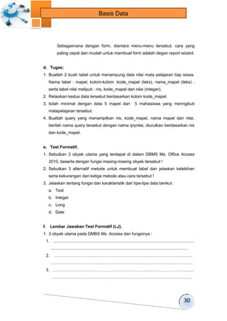 30 
Basis Data 
Sebagaimana dengan form, diantara menu-menu tersebut, cara yang 
paling cepat dan mudah untuk membuat form adalah degan report wizard. 
d. Tugas: 
1. Buatlah 2 buah tabel untuk menampung data nilai mata pelajaran tiap siswa. 
Nama tabel : mapel, kolom-kolom :kode_mapel (teks), nama_mapel (teks) , 
serta tabel nilai meliputi : nis, kode_mapel dan nilai (integer); 
2. Relasikan kedua data tersebut berdasarkan kolom kode_mapel. 
3. Isilah minimal dengan data 5 mapel dan 5 mahasiswa yang menngikuti 
matapelajaran tersebut. 
4. Buatlah query yang menampilkan nis, kode_mapel, nama mapel dan nilai, 
berilah nama query tersebut dengan nama qrynilai, diurutkan berdasarkan nis 
dan kode_mapel. 
e. Test Formatif. 
1. Sebutkan 3 obyek utama yang terdapat di dalam DBMS Ms. Office Access 
2010, beserta dengan fungsi masing-masing obyek tersebut ! 
2. Sebutkan 3 alternatif metode untuk membuat tabel dan jelaskan kelebihan 
serta kekurangan dari ketiga metode atau cara tersebut ! 
3. Jelaskan tentang fungsi dan karakteristik dari tipe-tipe data berikut : 
a. Text 
b. Integer 
c. Long 
d. Date 
f. Lembar Jawaban Test Formatif (LJ). 
1. 3 obyek utama pada DMBS Ms. Access dan fungsinya : 
1. ......................................................................................................................... 
...................................................................................................................... 
2. ……………………………………………………………………………………… 
………………………………………………………………………………………… 
3. ……………………………………………………………………………………….. 
……………………………………………………………………………………….. 
 