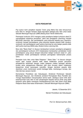 iii 
Basis Data 
KATA PENGANTAR 
Puji syukur kami panjatkan kepada Tuhan yang Maha Esa atas tersusunnya 
buku teks ini, dengan harapan dapat digunakan sebagai buku teks untuk siswa 
Sekolah Menengah Kejuruan (SMK) Bidang Studi Teknik Elektronika. 
Penerapan kurikulum 2013 mengacu pada paradigma belajar kurikulum abad 21 
menyebabkan terjadinya perubahan, yakni dari pengajaran (teaching) menjadi 
BELAJAR (learning), dari pembelajaran yang berpusat kepada guru (teachers-centered) 
menjadi pembelajaran yang berpusat kepada peserta didik (student-centered), 
dari pembelajaran pasif (pasive learning) ke cara belajar peserta didik 
aktif (active learning-CBSA) atau Student Active Learning-SAL. 
Buku teks ″Basis Data″ ini disusun berdasarkan tuntutan paradigma pengajaran 
dan pembelajaran kurikulum 2013 diselaraskan berdasarkan pendekatan model 
pembelajaran yang sesuai dengan kebutuhan belajar kurikulum abad 21, yaitu 
pendekatan model pembelajaran berbasis peningkatan keterampilan proses 
sains. 
Penyajian buku teks untuk Mata Pelajaran ″ Basis Data ″ ini disusun dengan 
tujuan agar supaya peserta didik dapat melakukan proses pencarian 
pengetahuan berkenaan dengan materi pelajaran melalui berbagai aktivitas 
proses sains sebagaimana dilakukan oleh para ilmuwan dalam melakukan 
eksperimen ilmiah (penerapan scientifik), dengan demikian peserta didik 
diarahkan untuk menemukan sendiri berbagai fakta, membangun konsep, dan 
nilai-nilai baru secara mandiri. 
Kementerian Pendidikan dan Kebudayaan, Direktorat Pembinaan Sekolah 
Menengah Kejuruan, dan Direktorat Jenderal Peningkatan Mutu Pendidik dan 
Tenaga Kependidikan menyampaikan terima kasih, sekaligus saran kritik demi 
kesempurnaan buku teks ini dan penghargaan kepada semua pihak yang telah 
berperan serta dalam membantu terselesaikannya buku teks siswa untuk Mata 
Pelajaran Basis Data kelas XI/Semester 2 Sekolah Menengah Kejuruan (SMK). 
Jakarta, 12 Desember 2013 
Menteri Pendidikan dan Kebudayaan 
Prof. Dr. Mohammad Nuh, DEA 
 